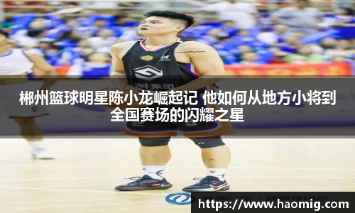 郴州篮球明星陈小龙崛起记 他如何从地方小将到全国赛场的闪耀之星